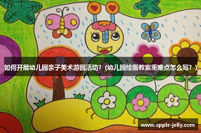 如何开展幼儿园亲子美术游园活动？(幼儿园绘画教案重难点怎么写？)